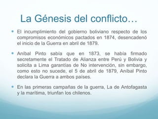 La Génesis del conflicto…
 El incumplimiento del gobierno boliviano respecto de los
compromisos económicos pactados en 1874, desencadenó
el inicio de la Guerra en abril de 1879.
 Aníbal Pinto sabía que en 1873, se había firmado
secretamente el Tratado de Alianza entre Perú y Bolivia y
solicita a Lima garantías de No intervención, sin embargo,
como esto no sucede, el 5 de abril de 1879, Aníbal Pinto
declara la Guerra a ambos países.
 En las primeras campañas de la guerra, La de Antofagasta
y la marítima, triunfan los chilenos.
 
