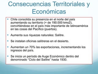 Consecuencias Territoriales y
Económicas
 Chile consolida su presencia en el norte del país
aumentando su territorio (+ de 190.000 kms2),
convirtiéndose en el país más importante de latinoamérica
en las cosas del Pacífico (puertos).
 Aumenta sus riquezas naturales: Salitre.
 Se instalan oficinas salitreras en el desierto.
 Aumentan un 70% las exportaciones, incrementando los
ingresos del país.
 Se inicia un período de Auge Económico dentro del
denominado “Ciclo del Salitre” hasta 1930.
 
