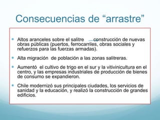 Consecuencias de “arrastre”
 Altos aranceles sobre el salitre construcción de nuevas
obras públicas (puertos, ferrocarriles, obras sociales y
refuerzos para las fuerzas armadas).
 Alta migración de población a las zonas salitreras.
 Aumentó el cultivo de trigo en el sur y la vitivinicultura en el
centro, y las empresas industriales de producción de bienes
de consumo se expandieron.
 Chile modernizó sus principales ciudades, los servicios de
sanidad y la educación, y realizó la construcción de grandes
edificios.
 