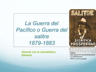 La Guerra del
Pacífico o Guerra del
salitre
1879-1883
Fuente:
http://www.curriculumenlineamined
uc.cl/605/articles-
26913_recurso_jpg.jpg
Vínculo con la actualidad y
Génesis
 