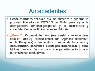 Antecedentes
 Desde mediados del siglo XIX, se comenzó a generar un
proceso, liderado del ESTADO de Chile, para lograr la
configuración territorial/geográfica y la delimitación y
consolidación de los límites actuales del país.
 ¿Cómo? : Ocupando territorio (Araucanía), anexando otros
(Isla de Pascua) , fijando límites con Argentina (soberanía
en la Patagonia) extendiendo sus redes de transporte y
comunicación, generando estrategias diplomáticas y otras
bélicas que – al fin y al cabo – le permitieron incorporar
nuevas zonas productivas.
 