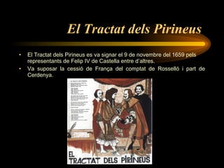 El Tractat dels Pirineus   El Tractat dels Pirineus es va signar el 9 de novembre del 1659 pels representants de Felip IV de Castella  entre d’altres. Va suposar la cessió de França del comptat de Rosselló i part de Cerdenya. 