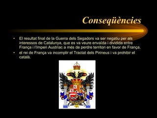 Conseqüències   El resultat final de la Guerra dels Segadors va ser negatiu per als interessos de Catalunya, que es va veure envaïda i dividida entre França i l’Imperi Austríac a més de perdre territori en favor de França.  el rei de França va incomplir el Tractat dels Pirineus i va prohibir el català.  