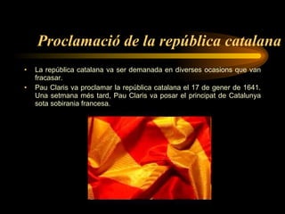Proclamació de la república catalana La república catalana va ser demanada en diverses ocasions que van fracasar. Pau Claris va proclamar la república catalana el 17 de gener de 1641. Una setmana més tard, Pau Claris va posar el principat de Catalunya sota sobirania francesa.  