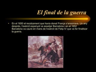 El final de la guerra   En el 1650 el recolzament que havia donat França s’ensorrava. Un any després, l’exèrcit espanyol va assetjar Barcelona i en el 1652 Barcelona va caure en mans de l’exèrcit de Felip IV  que va fer finalitzar la guerra. 
