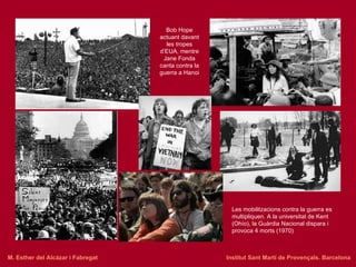 Bob Hope actuant davant les tropes d’EUA, mentre Jane Fonda canta contra la guerra a Hanoi Les mobilitzacions contra la guerra es multipliquen. A la universitat de Kent (Ohío), la Guàrdia Nacional dispara i provoca 4 morts (1970) M. Esther del Alcázar i Fabregat   Institut Sant Martí de Provençals. Barcelona 
