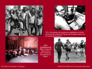 1971. Els veterans de la guerra es manifesten en contra, mentre es fan públics els  Papers del Pentàgon  sobre com es va planejar la guerra. 1973. Conferència de París . Surten les tropes d’EUA, però mantenen els assessors a Saigon. M. Esther del Alcázar i Fabregat   Institut Sant Martí de Provençals. Barcelona 