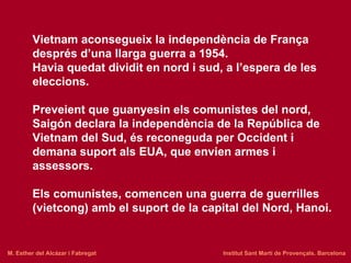 Vietnam aconsegueix la independència de França després d’una llarga guerra a 1954. Havia quedat dividit en nord i sud, a l’espera de les eleccions. Preveient que guanyesin els comunistes del nord, Saigón declara la independència de la República de Vietnam del Sud, és reconeguda per Occident i demana suport als EUA, que envien armes i assessors. Els comunistes, comencen una guerra de guerrilles (vietcong) amb el suport de la capital del Nord, Hanoi.   M. Esther del Alcázar i Fabregat   Institut Sant Martí de Provençals. Barcelona 