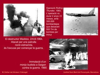 Operació  Rolling Thunder , 1965.  L’operació va durar 2 anys i 9 mesos, amb 350.000 bombardejos que deixaven 500 Tm de bombes per minut El destructor Maddox, 2/4-8-1964. Atacat per una patrulla  nord-vietnamita, és l’excusa per començar la guerra.   Immolació d’un  monjo budista a Saigon  contra la guerra. 1965 M. Esther del Alcázar i Fabregat   Institut Sant Martí de Provençals. Barcelona 