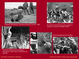 Presoner del Vietcong –guerrilla comunista en el sud-. 1965 Els primers nord-americans que s’oposen a la guerra, cremant les cartilles militars Túnel del Triangle de Ferro (1966) on s’amagaven, vivien i des d’on atacaven els vietcong.  Ruta d’avituallament Ho Chi Ming M. Esther del Alcázar i Fabregat   Institut Sant Martí de Provençals. Barcelona 
