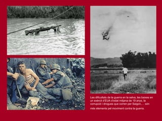 Les dificultats de la guerra en la selva, les baixes en un exèrcit d’EUA d’edat mitjana de 19 anys, la corrupció i drogues que corren per Saigon,… són més elements pel moviment contra la guerra.   