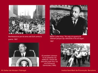 Martin Luther King: " No vaig a la guerra de Vietnam perquè cap vietnamita m’ha dit negre “. 1967   Manifestacions per tot arreu als EUA contra la guerra. 1967   El president Johnson no es presenta a la reelecció, mentre els disturbis pujen fins i tot a la Convenció Demòcrata (1968) M. Esther del Alcázar i Fabregat   Institut Sant Martí de Provençals. Barcelona 