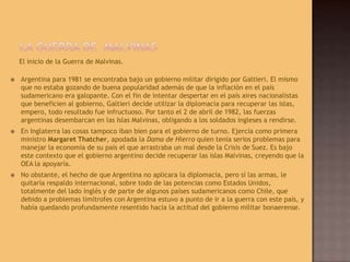 La Guerra de  MalvinasEl inicio de la Guerra de Malvinas.Argentina para 1981 se encontraba bajo un gobierno militar dirigido por Galtieri. El mismo que no estaba gozando de buena popularidad además de que la inflación en el país sudamericano era galopante. Con el fin de intentar despertar en el país aires nacionalistas que beneficien al gobierno, Galtieri decide utilizar la diplomacia para recuperar las islas, empero, todo resultado fue infructuoso. Por tanto el 2 de abril de 1982, las fuerzas argentinas desembarcan en las Islas Malvinas, obligando a los soldados ingleses a rendirse.En Inglaterra las cosas tampoco iban bien para el gobierno de turno. Ejercía como primera ministro Margaret Thatcher, apodada la Dama de Hierro quien tenía serios problemas para manejar la economía de su país el que arrastraba un mal desde la Crisis de Suez. Es bajo este contexto que el gobierno argentino decide recuperar las islas Malvinas, creyendo que la OEA la apoyaría.No obstante, el hecho de que Argentina no aplicara la diplomacia, pero sí las armas, le quitaría respaldo internacional, sobre todo de las potencias como Estados Unidos, totalmente del lado inglés y de parte de algunos países sudamericanos como Chile, que debido a problemas limítrofes con Argentina estuvo a punto de ir a la guerra con este país, y había quedando profundamente resentido hacia la actitud del gobierno militar bonaerense.