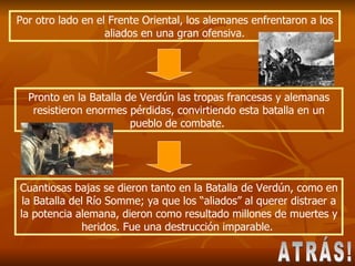 Por otro lado en el Frente Oriental, los alemanes enfrentaron a los aliados en una gran ofensiva. Pronto en la Batalla de Verdún las tropas francesas y alemanas resistieron enormes pérdidas, convirtiendo esta batalla en un pueblo de combate.  Cuantiosas bajas se dieron tanto en la Batalla de Verdún, como en la Batalla del Río Somme; ya que los “aliados” al querer distraer a la potencia alemana, dieron como resultado millones de muertes y heridos. Fue una destrucción imparable.  ATRÁS! 