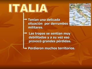 ITALIA Tenían una delicada situación  por derrumbes militares. Las tropas se sentían muy debilitadas y a su vez eso provocó grandes pérdidas. Perdieron muchos territorios. 