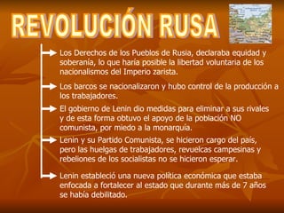 REVOLUCIÓN RUSA Los Derechos de los Pueblos de Rusia, declaraba equidad y soberanía, lo que haría posible la libertad voluntaria de los nacionalismos del Imperio zarista.  Los barcos se nacionalizaron y hubo control de la producción a los trabajadores. El gobierno de Lenin dio medidas para eliminar a sus rivales y de esta forma obtuvo el apoyo de la población NO comunista, por miedo a la monarquía. Lenin y su Partido Comunista, se hicieron cargo del país, pero las huelgas de trabajadores, revuelcas campesinas y rebeliones de los socialistas no se hicieron esperar. Lenin estableció una nueva política económica que estaba enfocada a fortalecer al estado que durante más de 7 años se había debilitado. 
