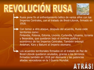 REVOLUCIÓN RUSA Rusia pone fin al enfrentamiento bélico de varios años con los Imperios Centrales, con el tratado de Brest-Litovsk, firmado en 1918. Con temor a otro ataque, después del acuerdo, Rusia cede territorios como:  Finlandia, Polonia, Estonia, Livonia, Curlandia, Lituania, Ucrania y Besarabia, que quedaron bajo el dominio político y económico de los Imperios Centrales. También entregó Ardahan, Kars y Batumi al Imperio otomano.  Los acuerdos territoriales firmados en el tratado de Paz de Brest-Litovsk quedaron anulados, gracias a los términos firmados también en 1918 por Alemania y las potencias aliadas vencedoras en la I Guerra Mundial. ATRÁS! 