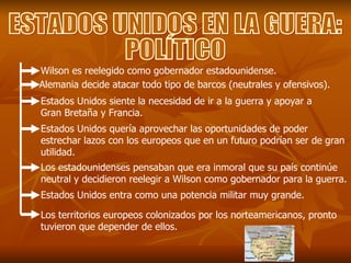 ESTADOS UNIDOS EN LA GUERA: POLÍTICO Wilson es reelegido como gobernador estadounidense. Alemania decide atacar todo tipo de barcos (neutrales y ofensivos). Estados Unidos siente la necesidad de ir a la guerra y apoyar a Gran Bretaña y Francia. Estados Unidos quería aprovechar las oportunidades de poder estrechar lazos con los europeos que en un futuro podrían ser de gran utilidad. Los estadounidenses pensaban que era inmoral que su país continúe neutral y decidieron reelegir a Wilson como gobernador para la guerra. Estados Unidos entra como una potencia militar muy grande. Los territorios europeos colonizados por los norteamericanos, pronto tuvieron que depender de ellos. 