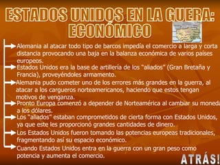ESTADOS UNIDOS EN LA GUERA: ECONÓMICO Alemania al atacar todo tipo de barcos impedía el comercio a larga y corta distancia provocando una baja en la balanza económica de varios países europeos. Estados Unidos era la base de artillería de los “aliados” (Gran Bretaña y Francia), proveyéndoles armamento. Alemania pudo cometer uno de los errores más grandes en la guerra, al atacar a los cargueros norteamericanos, haciendo que estos tengan motivos de venganza. Pronto Europa comenzó a depender de Norteamérica al cambiar su moneda a los dólares. Los “aliados” estaban comprometidos de cierta forma con Estados Unidos, ya que este les proporcionó grandes cantidades de dinero. Los Estados Unidos fueron tomando las potencias europeas tradicionales, fragmentando así su espacio económico.  Cuando Estados Unidos entra en la guerra con un gran peso como potencia y aumenta el comercio. ATRÁS! 