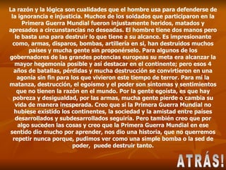 La razón y la lógica son cualidades que el hombre usa para defenderse de la ignorancia e injusticia. Muchos de los soldados que participaron en la Primera Guerra Mundial fueron injustamente heridos, matados y apresados a circunstancias no deseadas. El hombre tiene dos manos pero le basta una para destruir lo que tiene a su alcance. Es impresionante como, armas, disparos, bombas, artillería en si, han destruidos muchos países y mucha gente sin proponérselo. Para algunos de los gobernadores de las grandes potencias europeas su meta era alcanzar la mayor hegemonía posible y así destacar en el continente; pero esos 4 años de batallas, pérdidas y mucha destrucción se convirtieron en una agonía sin fin para los que vivieron este tiempo de terror. Para mí la matanza, destrucción, el egoísmo y el poder son síntomas y sentimientos que no tienen la razón en el mundo. Por la gente egoísta, es que hay pobreza y desigualdad, por las armas, mucha gente pierde o cambia su vida de manera inesperada. Creo que si la Primera Guerra Mundial no hubiese existido los continentes, la sociedad y la amistad entre países desarrollados y subdesarrollados seguiría. Pero también creo que por algo suceden las cosas y creo que la Primera Guerra Mundial en ese sentido dio mucho por aprender, nos dio una historia, que no querremos repetir nunca porque, pudimos ver como una simple bomba o la sed de poder,  puede destruir tanto. ATRÁS! 