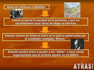 ATRÁS! Rusia se comienza a debilitar. Lennin propone la equidad en la sociedad, y que los nacionalismos sean libres de elegir su libertad. Estados Unidos de América entra en la guerra gobernados por el candidato reelegido, Wilson.  Estados Unidos entra a ayudar a los “alidos” y hace varias negociaciones que le prodrán ayudar en un futuro. 