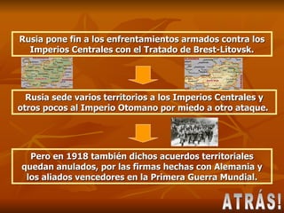 Rusia pone fin a los enfrentamientos armados contra los Imperios Centrales con el Tratado de Brest-Litovsk. Rusia sede varios territorios a los Imperios Centrales y otros pocos al Imperio Otomano por miedo a otro ataque.  Pero en 1918 también dichos acuerdos territoriales quedan anulados, por las firmas hechas con Alemania y los aliados vencedores en la Primera Guerra Mundial. ATRÁS! 