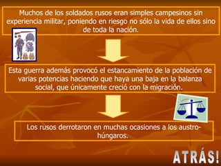 Esta guerra además provocó el estancamiento de la población de varias potencias haciendo que haya una baja en la balanza social, que únicamente creció con la migración.  Muchos de los soldados rusos eran simples campesinos sin experiencia militar, poniendo en riesgo no sólo la vida de ellos sino de toda la nación. Los rusos derrotaron en muchas ocasiones a los austro-húngaros.  ATRÁS! 