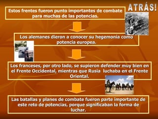 Estos frentes fueron punto importantes de combate para muchas de las potencias. Los alemanes dieron a conocer su hegemonía como potencia europea. Los franceses, por otro lado, se supieron defender muy bien en el Frente Occidental, mientras que Rusia  luchaba en el Frente Oriental. Las batallas y planes de combate fueron parte importante de este reto de potencias, porque significaban la forma de luchar. ATRÁS! 