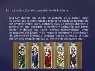 La nacionalización de las propiedades de la iglesia.
 Esta Ley decreta que entran “al dominio de la nación todos
los bienes que el clero secular y regular ha estado administrando
con diversos títulos, sea cual fuere la clase de predios, derechos y
acciones en que consistan, el nombre y aplicación que hayan
tenido”, y declara que habrá “perfecta independencia” entre
los negocios del Estado y los negocios puramente eclesiásticos.
“El gobierno se limitará a proteger con su autoridad el culto
público de la religión católica, así como el de cualquiera otra”.
 