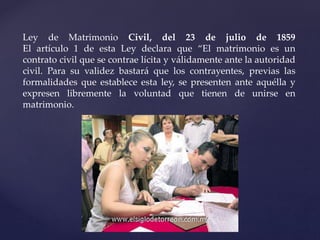 Ley de Matrimonio Civil, del 23 de julio de 1859
El artículo 1 de esta Ley declara que “El matrimonio es un
contrato civil que se contrae lícita y válidamente ante la autoridad
civil. Para su validez bastará que los contrayentes, previas las
formalidades que establece esta ley, se presenten ante aquélla y
expresen libremente la voluntad que tienen de unirse en
matrimonio.
 