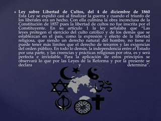  Ley sobre Libertad de Cultos, del 4 de diciembre de 1860
Esta Ley se expidió casi al finalizar la guerra y cuando el triunfo de
los liberales era un hecho. Con ella culmina la obra inconclusa de la
Constitución de 1857 pues la libertad de cultos no fue inscrita por el
Constituyente. En su artículo 1 la ley señalaba que “Las
leyes protegen el ejercicio del culto católico y de los demás que se
establezcan en el país, como la expresión y efecto de la libertad
religiosa, que siendo un derecho natural del hombre, no tiene ni
puede tener más límites que el derecho de terceros y las exigencias
del orden público. En todo lo demás, la independencia entre el Estado
por una parte, y las creencias y prácticas religiosas por otra, es y será
perfecta e inviolable. Para la aplicación de estos principios se
observará lo que por las Leyes de la Reforma y por la presente se
declara y determina”.
 