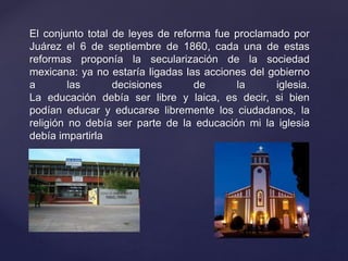 El conjunto total de leyes de reforma fue proclamado por
Juárez el 6 de septiembre de 1860, cada una de estas
reformas proponía la secularización de la sociedad
mexicana: ya no estaría ligadas las acciones del gobierno
a las decisiones de la iglesia.
La educación debía ser libre y laica, es decir, si bien
podían educar y educarse libremente los ciudadanos, la
religión no debía ser parte de la educación mi la iglesia
debía impartirla
 