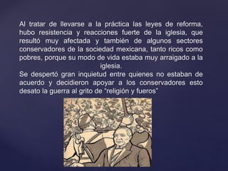 Al tratar de llevarse a la práctica las leyes de reforma,
hubo resistencia y reacciones fuerte de la iglesia, que
resultó muy afectada y también de algunos sectores
conservadores de la sociedad mexicana, tanto ricos como
pobres, porque su modo de vida estaba muy arraigado a la
iglesia.
Se despertó gran inquietud entre quienes no estaban de
acuerdo y decidieron apoyar a los conservadores esto
desato la guerra al grito de “religión y fueros”
 