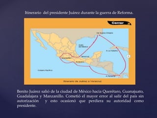 Itinerario del presidente Juárez durante la guerra de Reforma.
Benito Juárez salió de la ciudad de México hacia Querétaro, Guanajuato,
Guadalajara y Manzanillo. Cometió el mayor error al salir del país sin
autorización y esto ocasionó que perdiera su autoridad como
presidente.
 
