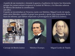 A partir de ese momento y durante la guerra, el gobierno de Juárez fue itinerante,
porque los conservadores ocuparon la ciudad de México y los liberales salieron
de México llevándose la constitución
con ellos.
Cuando se encontraban en Veracruz, junto con Melchor, Miguel Lerdo de tejada,
entre otros liberales, expidió el grupo mas grande y quizá ,mas importante de las
leyes de reforma, que habían empezado a promulgarse en 1855 (Ley Juárez).
Carruaje de Benito Juárez Melchor Ocampo. Miguel Lerdo de Tejada.
 