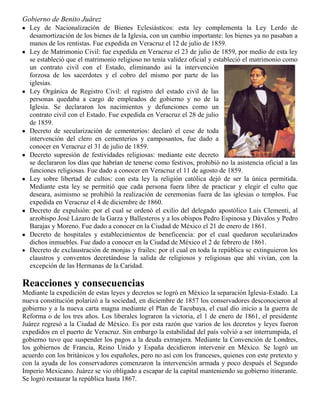 Gobierno de Benito Juárez
Ley de Nacionalización de Bienes Eclesiásticos: esta ley complementa la Ley Lerdo de
desamortización de los bienes de la Iglesia, con un cambio importante: los bienes ya no pasaban a
manos de los rentistas. Fue expedida en Veracruz el 12 de julio de 1859.
Ley de Matrimonio Civil: fue expedida en Veracruz el 23 de julio de 1859, por medio de esta ley
se estableció que el matrimonio religioso no tenía validez oficial y estableció el matrimonio como
un contrato civil con el Estado, eliminando así la intervención
forzosa de los sacerdotes y el cobro del mismo por parte de las
iglesias.
Ley Orgánica de Registro Civil: el registro del estado civil de las
personas quedaba a cargo de empleados de gobierno y no de la
Iglesia. Se declararon los nacimientos y defunciones como un
contrato civil con el Estado. Fue expedida en Veracruz el 28 de julio
de 1859.
Decreto de secularización de cementerios: declaró el cese de toda
intervención del clero en cementerios y camposantos, fue dado a
conocer en Veracruz el 31 de julio de 1859.
Decreto supresión de festividades religiosas: mediante este decreto
se declararon los días que habrían de tenerse como festivos, prohibió no la asistencia oficial a las
funciones religiosas. Fue dado a conocer en Veracruz el 11 de agosto de 1859.
Ley sobre libertad de cultos: con esta ley la religión católica dejó de ser la única permitida.
Mediante esta ley se permitió que cada persona fuera libre de practicar y elegir el culto que
deseara, asimismo se prohibió la realización de ceremonias fuera de las iglesias o templos. Fue
expedida en Veracruz el 4 de diciembre de 1860.
Decreto de expulsión: por el cual se ordenó el exilio del delegado apostólico Luis Clementi, al
arzobispo José Lázaro de la Garza y Ballesteros y a los obispos Pedro Espinosa y Dávalos y Pedro
Barajas y Moreno. Fue dado a conocer en la Ciudad de México el 21 de enero de 1861.
Decreto de hospitales y establecimientos de beneficencia: por el cual quedaron secularizados
dichos inmuebles. Fue dado a conocer en la Ciudad de México el 2 de febrero de 1861.
Decreto de exclaustración de monjas y frailes: por el cual en toda la república se extinguieron los
claustros y conventos decretándose la salida de religiosos y religiosas que ahí vivían, con la
excepción de las Hermanas de la Caridad.

Reacciones y consecuencias
Mediante la expedición de estas leyes y decretos se logró en México la separación Iglesia-Estado. La
nueva constitución polarizó a la sociedad, en diciembre de 1857 los conservadores desconocieron al
gobierno y a la nueva carta magna mediante el Plan de Tacubaya, el cual dio inicio a la guerra de
Reforma o de los tres años. Los liberales lograron la victoria, el 1 de enero de 1861, el presidente
Juárez regresó a la Ciudad de México. Es por esta razón que varios de los decretos y leyes fueron
expedidos en el puerto de Veracruz. Sin embargo la estabilidad del país volvió a ser interrumpida, el
gobierno tuvo que suspender los pagos a la deuda extranjera. Mediante la Convención de Londres,
los gobiernos de Francia, Reino Unido y España decidieron intervenir en México. Se logró un
acuerdo con los británicos y los españoles, pero no así con los franceses, quienes con este pretexto y
con la ayuda de los conservadores comenzaron la intervención armada y poco después el Segundo
Imperio Mexicano. Juárez se vio obligado a escapar de la capital manteniendo su gobierno itinerante.
Se logró restaurar la república hasta 1867.

 