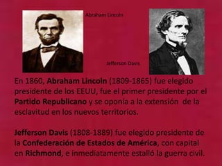 En 1860, Abraham Lincoln (1809-1865) fue elegido
presidente de los EEUU, fue el primer presidente por el
Partido Republicano y se oponía a la extensión de la
esclavitud en los nuevos territorios.
Jefferson Davis (1808-1889) fue elegido presidente de
la Confederación de Estados de América, con capital
en Richmond, e inmediatamente estalló la guerra civil.
Abraham Lincoln
Jefferson Davis
 
