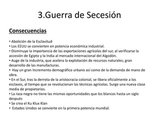 3.Guerra de Secesión
Consecuencias
• Abolición de la Esclavitud
• Los EEUU se convierten en potencia económica industrial.
• Disminuye la importancia de las exportaciones agrícolas del sur, al verificarse la
accesión de Egipto y la India al mercado internacional del Algodón.
• Auge de la industria, que acelera la explotación de recursos naturales; gran
desarrollo de las manufacturas.
• Hay un gran Incremento demográfico urbano así como de la demanda de mano de
obra.
• En el Sur, tras la derrota de la aristocracia colonial, se libera oficialmente a los
esclavos, al tiempo que se revolucionan las técnicas agrícolas. Surge una nueva clase
media de propietarios.
• La raza negra no tiene las mismas oportunidades que los blancos hasta un siglo
después
• Se crea el Ku Klux Klan
• Estados Unidos se convierte en la primera potencia mundial.
 
