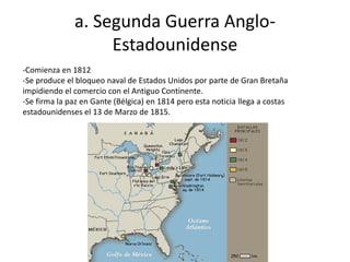 a. Segunda Guerra Anglo-
Estadounidense
-Comienza en 1812
-Se produce el bloqueo naval de Estados Unidos por parte de Gran Bretaña
impidiendo el comercio con el Antiguo Continente.
-Se firma la paz en Gante (Bélgica) en 1814 pero esta noticia llega a costas
estadounidenses el 13 de Marzo de 1815.
 