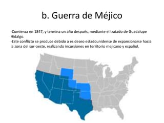 b. Guerra de Méjico
-Comienza en 1847, y termina un año después, mediante el tratado de Guadalupe
Hidalgo.
-Este conflicto se produce debido a es deseo estadounidense de expansionarse hacia
la zona del sur-oeste, realizando incursiones en territorio mejicano y español.
 