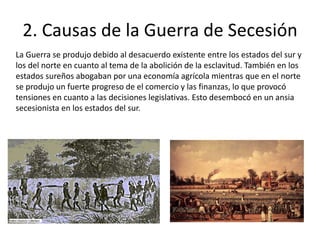 2. Causas de la Guerra de Secesión
La Guerra se produjo debido al desacuerdo existente entre los estados del sur y
los del norte en cuanto al tema de la abolición de la esclavitud. También en los
estados sureños abogaban por una economía agrícola mientras que en el norte
se produjo un fuerte progreso de el comercio y las finanzas, lo que provocó
tensiones en cuanto a las decisiones legislativas. Esto desembocó en un ansia
secesionista en los estados del sur.
 