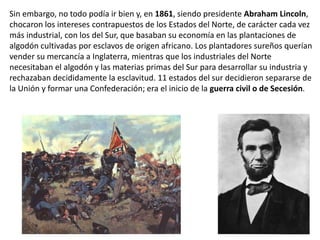 Sin embargo, no todo podía ir bien y, en 1861, siendo presidente Abraham Lincoln,
chocaron los intereses contrapuestos de los Estados del Norte, de carácter cada vez
más industrial, con los del Sur, que basaban su economía en las plantaciones de
algodón cultivadas por esclavos de origen africano. Los plantadores sureños querían
vender su mercancía a Inglaterra, mientras que los industriales del Norte
necesitaban el algodón y las materias primas del Sur para desarrollar su industria y
rechazaban decididamente la esclavitud. 11 estados del sur decidieron separarse de
la Unión y formar una Confederación; era el inicio de la guerra civil o de Secesión.
 