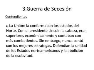 3.Guerra de Secesión
Contendientes
a. La Unión: la conformaban los estados del
Norte. Con el presidente Lincoln la cabeza, eran
superiores económicamente y contaban con
más combatientes. Sin embargo, nunca contó
con los mejores estrategas. Defendían la unidad
de los Estados norteamericanos y la abolición
de la esclavitud.
 