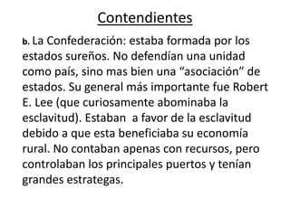Contendientes
b. La Confederación: estaba formada por los
estados sureños. No defendían una unidad
como país, sino mas bien una “asociación” de
estados. Su general más importante fue Robert
E. Lee (que curiosamente abominaba la
esclavitud). Estaban a favor de la esclavitud
debido a que esta beneficiaba su economía
rural. No contaban apenas con recursos, pero
controlaban los principales puertos y tenían
grandes estrategas.
 