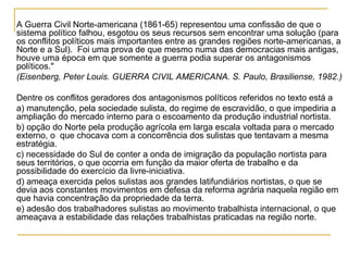 A Guerra Civil Norte-americana (1861-65) representou uma confissão de que o
sistema político falhou, esgotou os seus recursos sem encontrar uma solução (para
os conflitos políticos mais importantes entre as grandes regiões norte-americanas, a
Norte e a Sul). Foi uma prova de que mesmo numa das democracias mais antigas,
houve uma época em que somente a guerra podia superar os antagonismos
políticos."
(Eisenberg, Peter Louis. GUERRA CIVIL AMERICANA. S. Paulo, Brasiliense, 1982.)

Dentre os conflitos geradores dos antagonismos políticos referidos no texto está a
a) manutenção, pela sociedade sulista, do regime de escravidão, o que impediria a
ampliação do mercado interno para o escoamento da produção industrial nortista.
b) opção do Norte pela produção agrícola em larga escala voltada para o mercado
externo, o que chocava com a concorrência dos sulistas que tentavam a mesma
estratégia.
c) necessidade do Sul de conter a onda de imigração da população nortista para
seus territórios, o que ocorria em função da maior oferta de trabalho e da
possibilidade do exercício da livre-iniciativa.
d) ameaça exercida pelos sulistas aos grandes latifundiários nortistas, o que se
devia aos constantes movimentos em defesa da reforma agrária naquela região em
que havia concentração da propriedade da terra.
e) adesão dos trabalhadores sulistas ao movimento trabalhista internacional, o que
ameaçava a estabilidade das relações trabalhistas praticadas na região norte.
 