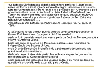 "Os Estados Confederados podem adquirir novo território. [...] Em todos
esses territórios, a instituição da escravidão negra, tal como ora existe nos
Estados Confederados, será reconhecida e protegida pelo Congresso e pelo
governo territorial; e os habitantes dos vários Estados Confederados e
Territórios terão o direito de levar para esse território quaisquer escravos
legalmente possuídos por eles em quaisquer Estados ou Territórios dos
Estados Confederados [...]."
("Constituição dos Estados Confederados da América", Art. IV, seção 3,
1861.)

O texto acima reflete um dos pontos centrais de discórdia que geraram a
Guerra Civil Americana. Esta guerra civil foi o resultado:
a) da ação imperialista americana que, a partir da Doutrina Monroe, passou a
intervir na América Latina.
b) da luta entre os colonos e a Metrópole Inglesa, o que redundaria na
independência dos Estados Unidos.
c) da Grande Depressão, intensificando a pobreza e o desemprego nas
grandes cidades americanas.
d) da luta pelos direitos civis, particularmente dos negros, forçando uma
reinterpretação da Constituição Americana.
e) da oposição dos interesses dos Estados do Sul e do Norte em torno da
questão da escravidão e da expansão para o Oeste.
 