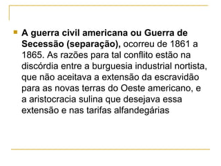    A guerra civil americana ou Guerra de
    Secessão (separação), ocorreu de 1861 a
    1865. As razões para tal conflito estão na
    discórdia entre a burguesia industrial nortista,
    que não aceitava a extensão da escravidão
    para as novas terras do Oeste americano, e
    a aristocracia sulina que desejava essa
    extensão e nas tarifas alfandegárias
 