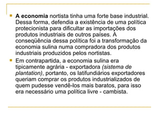    A economia nortista tinha uma forte base industrial.
    Dessa forma, defendia a existência de uma política
    protecionista para dificultar as importações dos
    produtos industriais de outros países. A
    conseqüência dessa política foi a transformação da
    economia sulina numa compradora dos produtos
    industriais produzidos pelos nortistas.
   Em contrapartida, a economia sulina era
    tipicamente agrária - exportadora (sistema de
    plantation), portanto, os latifundiários exportadores
    queriam comprar os produtos industrializados de
    quem pudesse vendê-los mais baratos, para isso
    era necessário uma política livre - cambista.
 