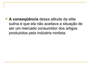    A conseqüência dessa atitude da elite
    sulina é que ela não aceitava a situação de
    ser um mercado consumidor dos artigos
    produzidos pela indústria nortista.
 