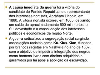    A causa imediata da guerra foi a vitória do
    candidato do Partido Republicano e representante
    dos interesses nortistas, Abraham Lincoln, em
    1860. A vitória nortista ocorreu em 1865, deixando
    um saldo de aproximadamente 600 mil mortos, o
    Sul devastado e a consolidação dos interesses
    políticos e econômicos da região Norte.
   A guerra radicalizou a segregação racial surgindo
    associações racistas como Ku-Klux-Klan, fundada
    por brancos racistas em Nashville no ano de 1867,
    com o objetivo de impedir a integração dos negros
    como homens livres com direitos adquiridos e
    garantidos por lei após a abolição da escravidão.
 